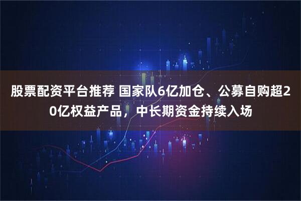 股票配资平台推荐 国家队6亿加仓、公募自购超20亿权益产品，中长期资金持续入场