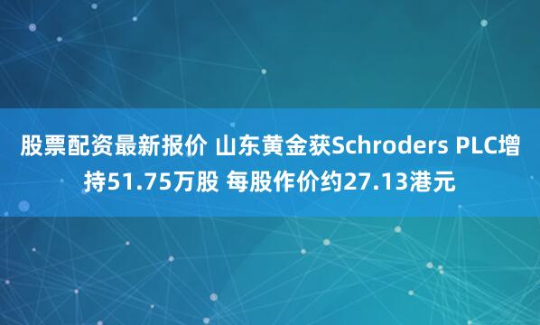 股票配资最新报价 山东黄金获Schroders PLC增持51.75万股 每股作价约27.13港元