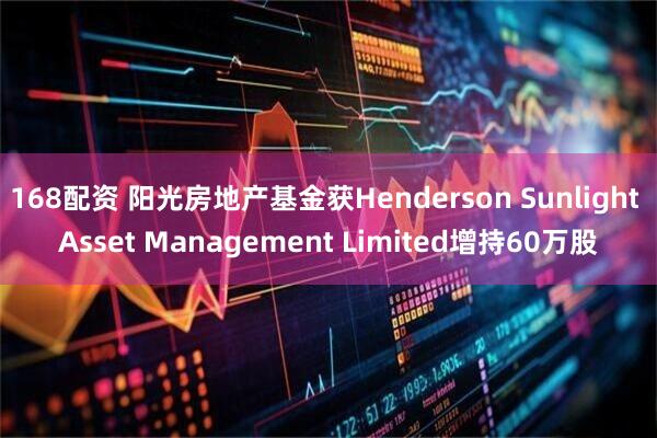 168配资 阳光房地产基金获Henderson Sunlight Asset Management Limited增持60万股