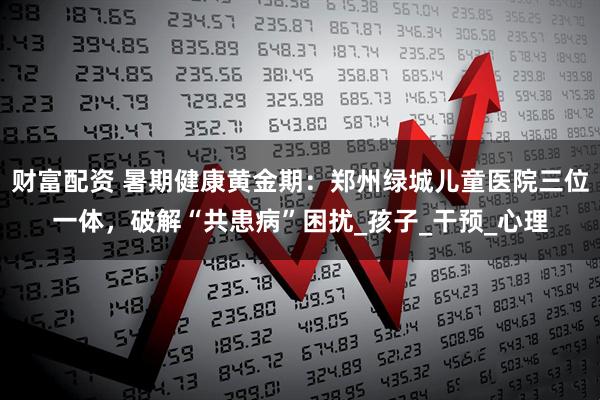 财富配资 暑期健康黄金期：郑州绿城儿童医院三位一体，破解“共患病”困扰_孩子_干预_心理