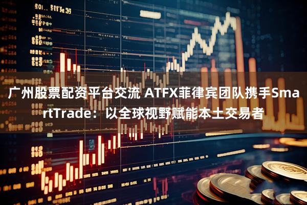 广州股票配资平台交流 ATFX菲律宾团队携手SmartTrade：以全球视野赋能本土交易者