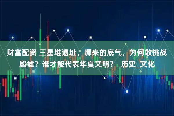 财富配资 三星堆遗址，哪来的底气，为何敢挑战殷墟？谁才能代表华夏文明？_历史_文化