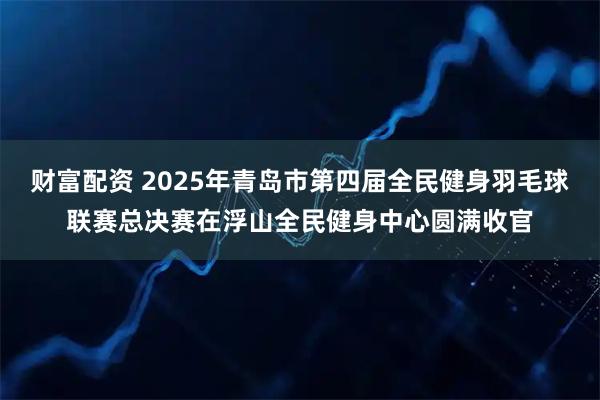 财富配资 2025年青岛市第四届全民健身羽毛球联赛总决赛在浮山全民健身中心圆满收官