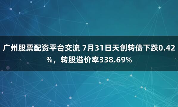 广州股票配资平台交流 7月31日天创转债下跌0.42%，转股溢价率338.69%