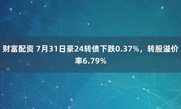 财富配资 7月31日豪24转债下跌0.37%，转股溢价率6.79%