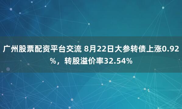广州股票配资平台交流 8月22日大参转债上涨0.92%，转股溢价率32.54%