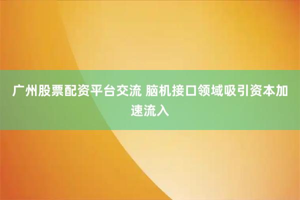 广州股票配资平台交流 脑机接口领域吸引资本加速流入