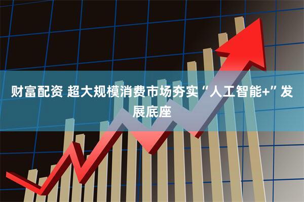 财富配资 超大规模消费市场夯实“人工智能+”发展底座