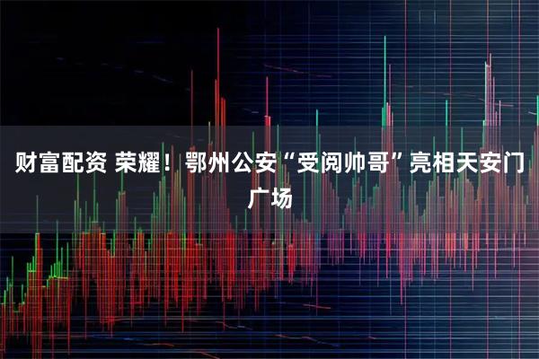 财富配资 荣耀！鄂州公安“受阅帅哥”亮相天安门广场