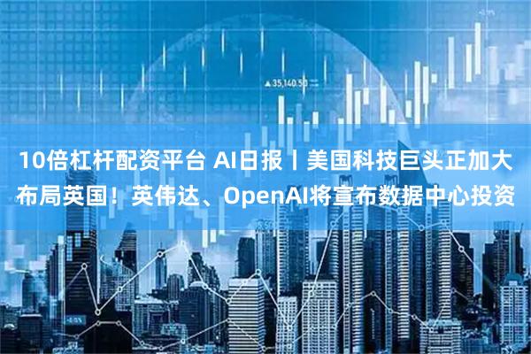 10倍杠杆配资平台 AI日报丨美国科技巨头正加大布局英国！英伟达、OpenAI将宣布数据中心投资