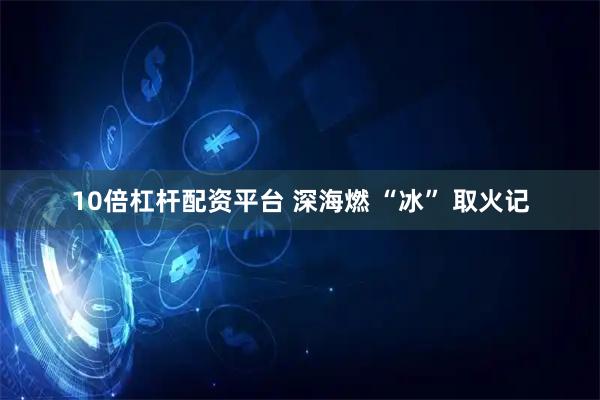 10倍杠杆配资平台 深海燃 “冰” 取火记