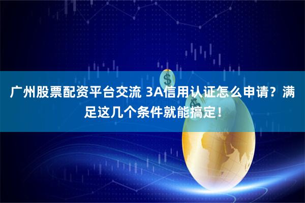 广州股票配资平台交流 3A信用认证怎么申请？满足这几个条件就能搞定！