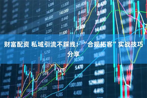 财富配资 私域引流不踩线：“合规拓客”实战技巧分享
