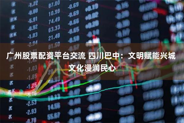 广州股票配资平台交流 四川巴中：文明赋能兴城 文化浸润民心
