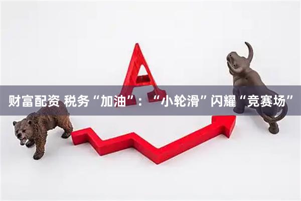 财富配资 税务“加油”：“小轮滑”闪耀“竞赛场”