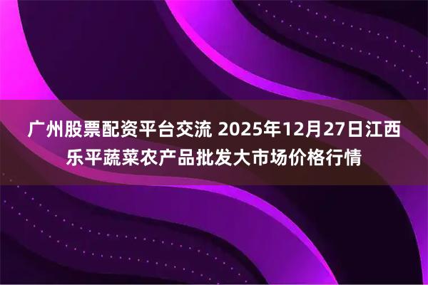 广州股票配资平台交流 2025年12月27日江西乐平蔬菜农产品批发大市场价格行情