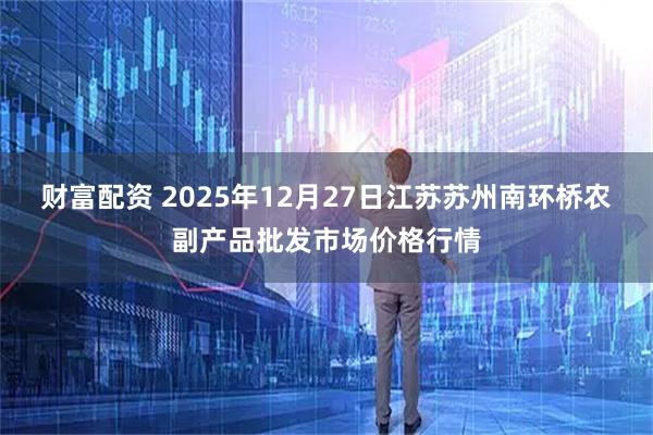 财富配资 2025年12月27日江苏苏州南环桥农副产品批发市场价格行情