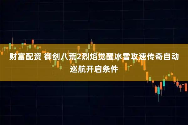 财富配资 御剑八荒2烈焰觉醒冰雪攻速传奇自动巡航开启条件